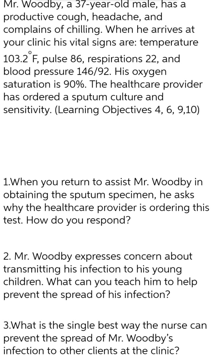 Mr. Woodby, a 37-year-old male, has a
productive cough, headache, and
complains
of chilling. When he arrives at
your clinic his vital signs are: temperature
103.2 °F, pulse 86, respirations 22, and
blood pressure 146/92. His oxygen
saturation is 90%. The healthcare provider
has ordered a sputum culture and
sensitivity. (Learning Objectives 4, 6, 9,10)
1.When you return to assist Mr. Woodby in
obtaining the sputum specimen, he asks
why the healthcare provider is ordering this
test. How do you respond?
2. Mr. Woodby expresses concern about
transmitting his infection to his young
children. What can you teach him to help
prevent the spread of his infection?
3.What is the single best way the nurse can
prevent the spread of Mr. Woodby's
infection to other clients at the clinic?