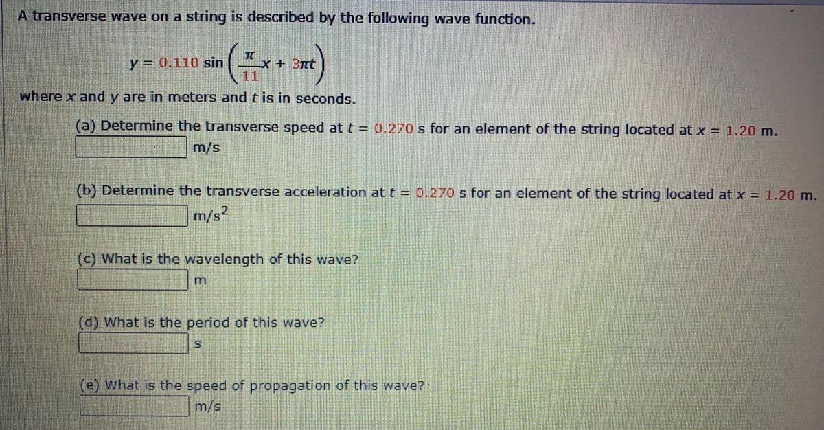 A transverse wave on a string is described by the following wave function.
TC
x+3nt
11
y = 0.110 sin
where x and y are in meters and t is in seconds.
(a) Determine the transverse speed at t = 0.270 s for an element of the string located at x = 1.20 m.
m/s
(b) Determine the transverse acceleration at t = 0.270 s for an element of the string located at x = 1.20 m.
m/s2
(c) What is the wavelength of this wave?
(d) What is the period of this wave?
(e) What is the speed of propagation of this wave?
m/s
