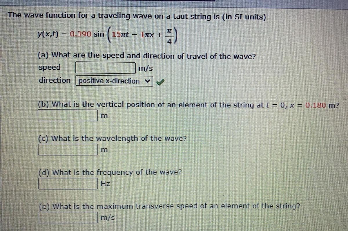 The wave function for a traveling wave on a taut string is (in SI units)
y(x,t) 0.390 sin ( 15xt -
TC
1TTX +
4
(a) What are the speed and direction of travel of the wave?
speed
m/s
direction positive x-direction v
(b) What is the vertical position of an element of the string at t = 0, x = 0.180 m?
(c) What is the wavelength of the wave?
(d) What is the frequency of the wave?
Hz
(e) What is the maximum transverse speed of an element of the string?
m/s

