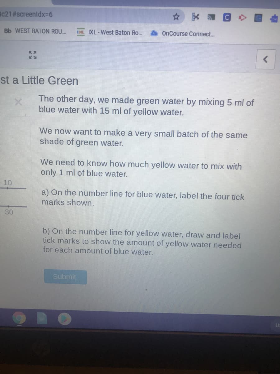 c21#screenldx3D6
Bb WEST BATON ROU...
Da IXL-West Baton Ro.
OnCourse Connect..
st a Little Green
The other day, we made green water by mixing 5 ml of
blue water with 15 ml of yellow water.
We now want to make a very small batch of the same
shade of green water.
We need to know how much yellow water to mix with
only 1 ml of blue water.
10
a) On the number line for blue water, label the four tick
marks shown.
30
b) On the number line for yellow water, draw and label
tick marks to show the amount of yellow water needed
for each amount of blue water.
Submit.
Us
