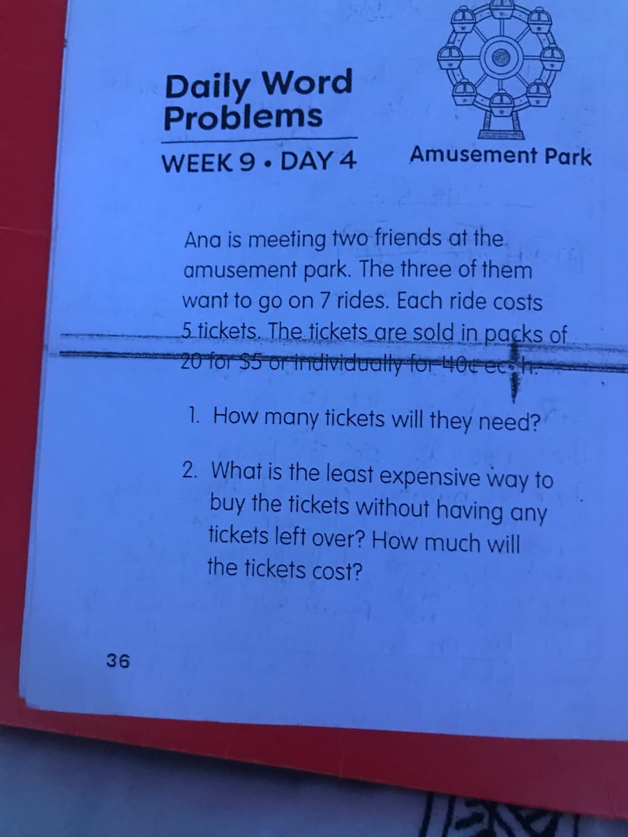 Daily Word
Problems
Amusement Park
WEEK 9• DAY 4
Ana is meeting two friends at the.
amusement park. The three of them
want to go on 7 rides. Each ride costs
5 tickets. The tickets are sold in packs of
20 for $5 or individually for 40cecoh
1. How many tickets will they need?
2. What is the least expensive way to
buy the tickets without having any
tickets left over? How much will
the tickets cost?
36
