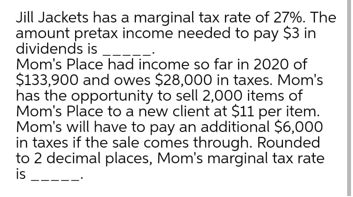 Jill Jackets has a marginal tax rate of 27%. The
amount pretax income needed to pay $3 in
dividends is
Mom's Place had income so far in 2020 of
$133,900 and owes $28,000 in taxes. Mom's
has the opportunity to sell 2,000 items of
Mom's Place to a new client at $11 per item.
Mom's will have to pay an additional $6,000
in taxes if the sale comes through. Rounded
to 2 decimal places, Mom's marginal tax rate
is
