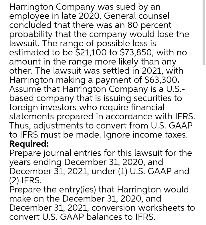 Harrington Company was sued by an
employee in late 2020. General counsel
concluded that there was an 80 percent
probability that the company would lose the
lawsuit. The range of possible loss is
estimated to be $21,100 to $73,850, with no
amount in the range more likely than any
other. The lawsuit was settled in 2021, with
Harrington making a payment of $63,300.
Assume that Harrington Company is a U.S.-
based company that is issuing securities to
foreign investors who require financial
statements prepared in accordance with IFRS.
Thus, adjustments to convert from U.S. GAAP
to IFRS must be made. Ignore income taxes.
Required:
Prepare journal entries for this lawsuit for the
years ending December 31, 2020, and
December 31, 2021, under (1) U.S. GAAP and
(2) IFRS.
Prepare the entry(ies) that Harrington would
make on the December 31, 2020, and
December 31, 2021, conversion worksheets to
convert U.S. GAAP balances to IFRS.
