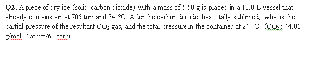Q2. A piece of dry ice (solid carbon dioxzide) with amass of 5.50 g is placed in a 10.0 L vessel that
already contains air at 705 torr and 24 °C. After the carbon dioxide has totally sublimed, what is the
partial pressure of the resultant CO2 gas, and the total pressure in the container at 24 °C? (CO2: 44.01
g/mol, latm=760 torr)
