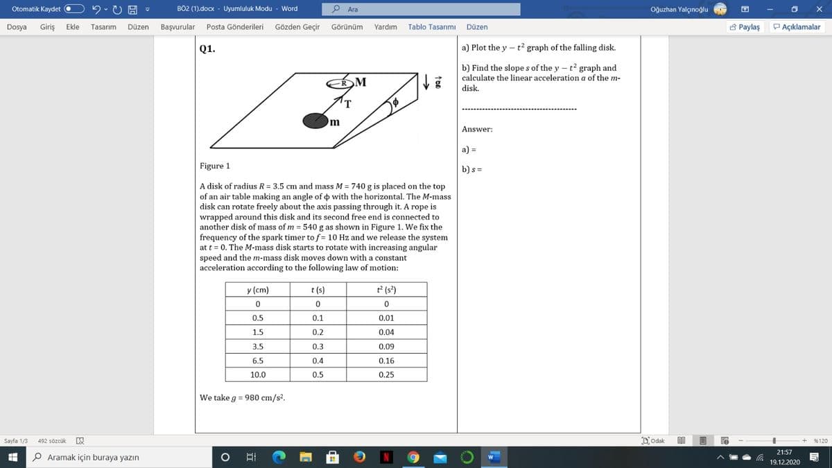 Otomatik Kaydet
BÖ2 (1).docx - Uyumluluk Modu - Word
P Ara
Oğuzhan Yalçınoğlu
Dosya
Giriş
Gözden Geçir
3 Paylaş
P Açıklamalar
Ekle
Tasarım
Düzen
Başvurular
Posta Gönderileri
Görünüm
Yardım
Tablo Tasarımı
Düzen
Q1.
a) Plot the y – t² graph of the falling disk.
b) Find the slope s of the y – t? graph and
calculate the linear acceleration a of the m-
M
disk.
Answer:
a) =
Figure 1
b) s =
A disk of radius R = 3.5 cm and mass M = 740 g is placed on the top
of an air table making an angle of o with the horizontal. The M-mass
disk can rotate freely about the axis passing through it. A rope is
wrapped around this disk and its second free end is connected to
another disk of mass of m = 540 g as shown in Figure 1. We fix the
frequency of the spark timer to f = 10 Hz and we release the system
at t = 0. The M-mass disk starts to rotate with increasing angular
speed and them-mass disk moves down with a constant
acceleration according to the following law of motion:
y (cm)
t (s)
t2 (s?)
0.5
0.1
0.01
1.5
0.2
0.04
3.5
0.3
0.09
6.5
0.4
0.16
10.0
0.5
0.25
We take g = 980 cm/s2.
Sayfa 1/3
492 sözcük
D'odak
%120
21:57
Aramak için buraya yazın
19.12.2020
