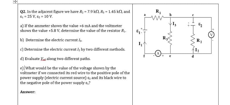 Q2. In the adjacent figure we have R2 = 7.9 k2, R3 = 1.45 k2, and
81 = 25 V, 82 = 10 V.
R1
a) If the ammeter shows the value +6 mA and the voltmeter
shows the value +5.8 V, determine the value of the resistor R1.
b) Determine the electric current Iş.
R:
I
c) Determine the electric current I; by two different methods.
d) Evaluate Kad along two different paths.
e)|What would be the value of the voltage shown by the
voltmeter if we connected its red wire to the positive pole of the
power supply (electric current source) 8z and its black wire to
the negative pole of the power supply &,?
Answer:
