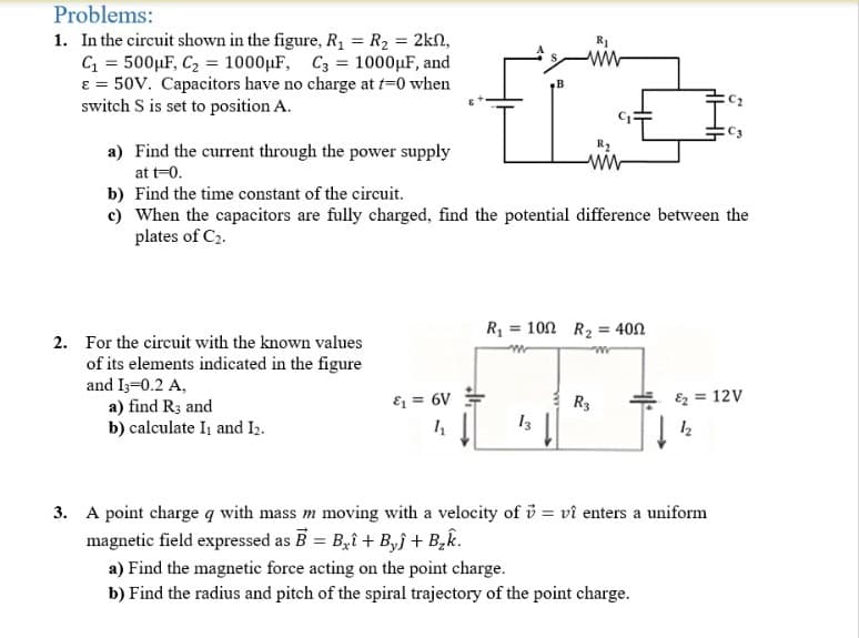 Problems:
1. In the circuit shown in the figure, R, = R2 = 2kn,
C = 500µF, C2 = 1000µF, C3 = 1000µF, and
e = 50V. Capacitors have no charge at t-0 when
switch S is set to position A.
R1
R2
a) Find the current through the power supply
at t-0.
b) Find the time constant of the circuit.
c) When the capacitors are fully charged, find the potential difference between the
plates of C2.
R = 100 R2 = 40N
2. For the circuit with the known values
of its elements indicated in the figure
and I3=0.2 A,
a) find R3 and
b) calculate I and I2.
& = 6V
R3
Ez = 12V
13
3. A point charge q with mass m moving with a velocity of i = vî enters a uniform
magnetic field expressed as B = B,î + B,j + B,k.
a) Find the magnetic force acting on the point charge.
b) Find the radius and pitch of the spiral trajectory of the point charge.
