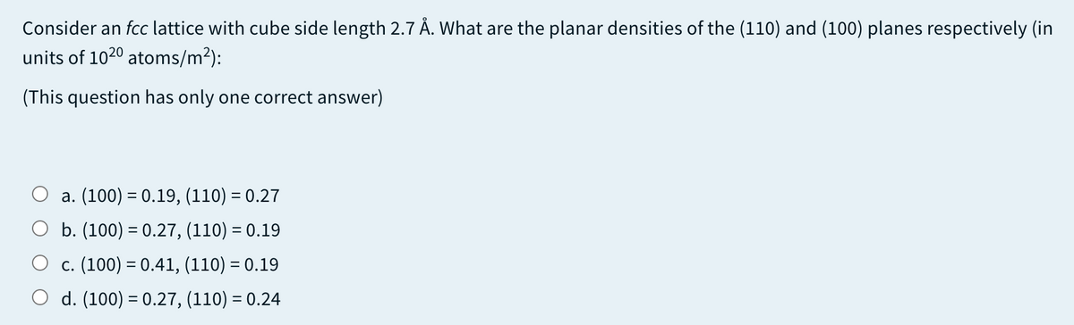 Consider an fcc lattice with cube side length 2.7 Å. What are the planar densities of the (110) and (100) planes respectively (in
units of 1020 atoms/m²):
(This question has only one correct answer)
a. (100) = 0.19, (110) = 0.27
b. (100) = 0.27, (110) = 0.19
c. (100) = 0.41, (110) = 0.19
d. (100) = 0.27, (110) = 0.24
