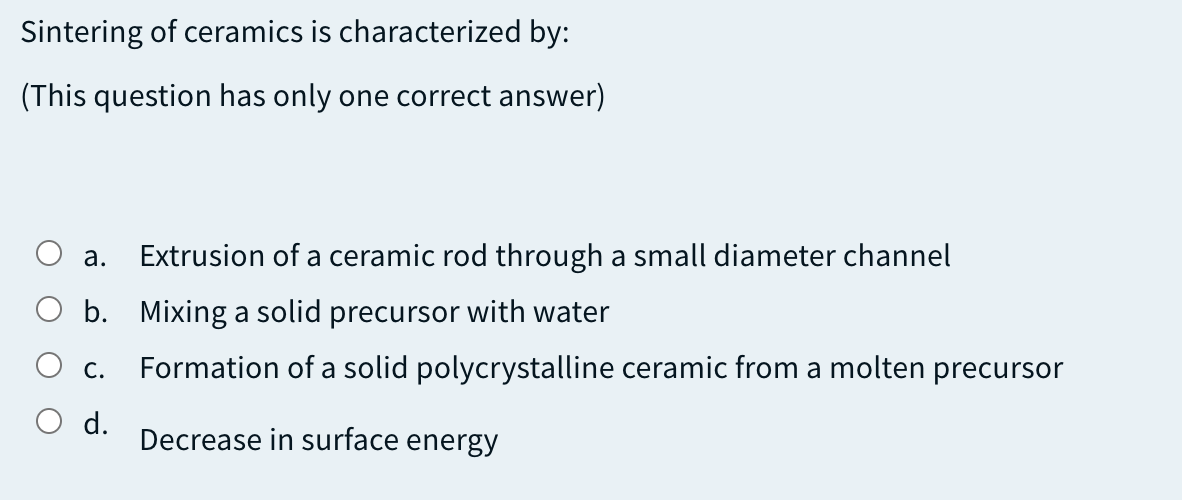 Sintering of ceramics is characterized by:
(This question has only one correct answer)
а.
Extrusion of a ceramic rod through a small diameter channel
O b. Mixing a solid precursor with water
Formation of a solid polycrystalline ceramic from a molten precursor
С.
O d.
Decrease in surface energy
