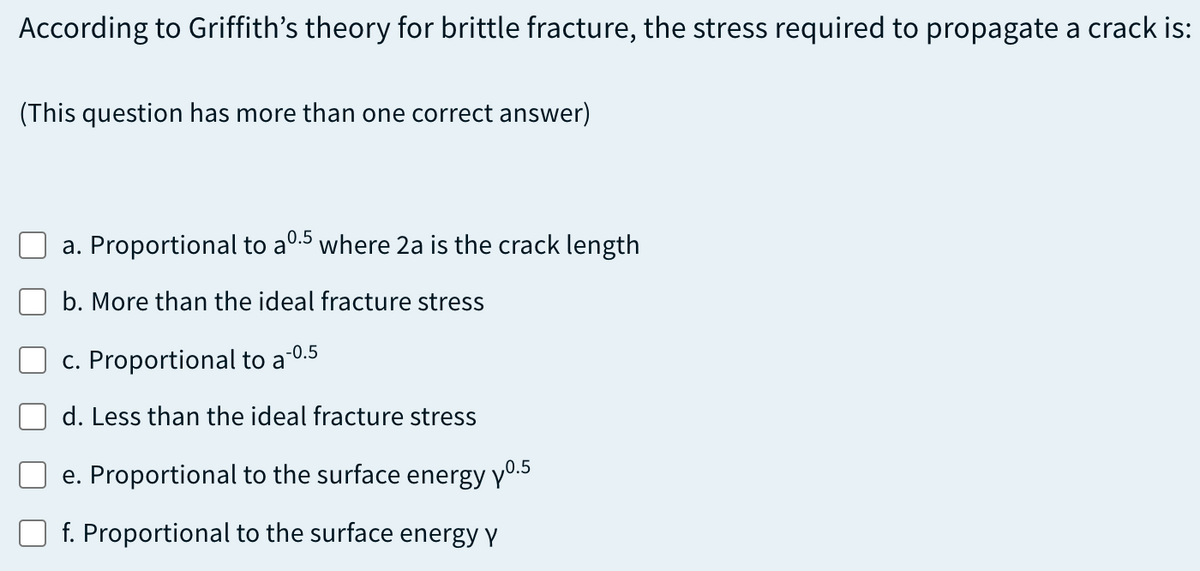 According to Griffith's theory for brittle fracture, the stress required to propagate a crack is:
(This question has more than one correct answer)
0.5
a. Proportional to a'
where 2a is the crack length
b. More than the ideal fracture stress
-0.5
c. Proportional to a
d. Less than the ideal fracture stress
e. Proportional to the surface energy y0.5
f. Proportional to the surface energy y

