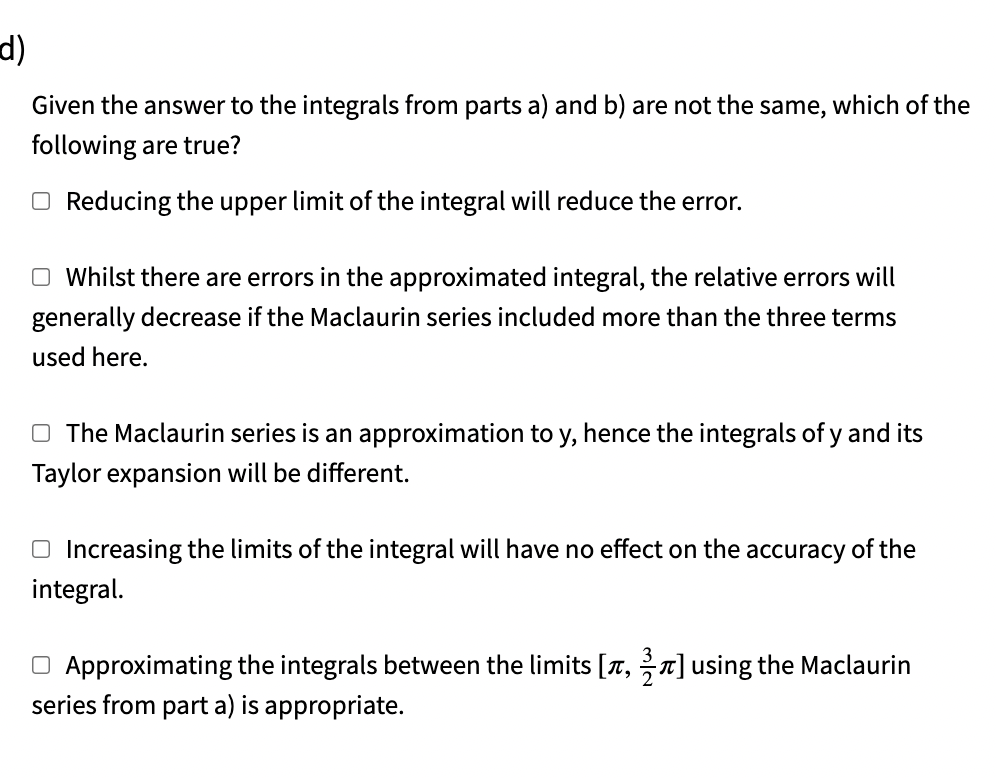 d)
Given the answer to the integrals from parts a) and b) are not the same, which of the
following are true?
O Reducing the upper limit of the integral will reduce the error.
O Whilst there are errors in the approximated integral, the relative errors will
generally decrease if the Maclaurin series included more than the three terms
used here.
O The Maclaurin series is an approximation to y, hence the integrals of y and its
Taylor expansion will be different.
O Increasing the limits of the integral will have no effect on the accuracy of the
integral.
O Approximating the integrals between the limits [a, n] using the Maclaurin
series from part a) is appropriate.
