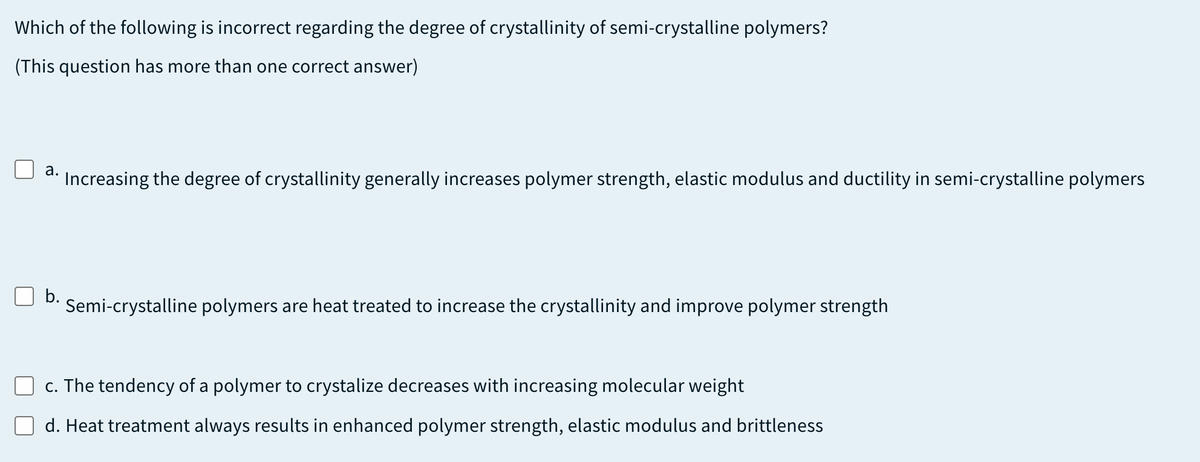 Which of the following is incorrect regarding the degree of crystallinity of semi-crystalline polymers?
(This question has more than one correct answer)
a.
Increasing the degree of crystallinity generally increases polymer strength, elastic modulus and ductility in semi-crystalline polymers
b.
Semi-crystalline polymers are heat treated to increase the crystallinity and improve polymer strength
c. The tendency of a polymer to crystalize decreases with increasing molecular weight
d. Heat treatment always results in enhanced polymer strength, elastic modulus and brittleness
