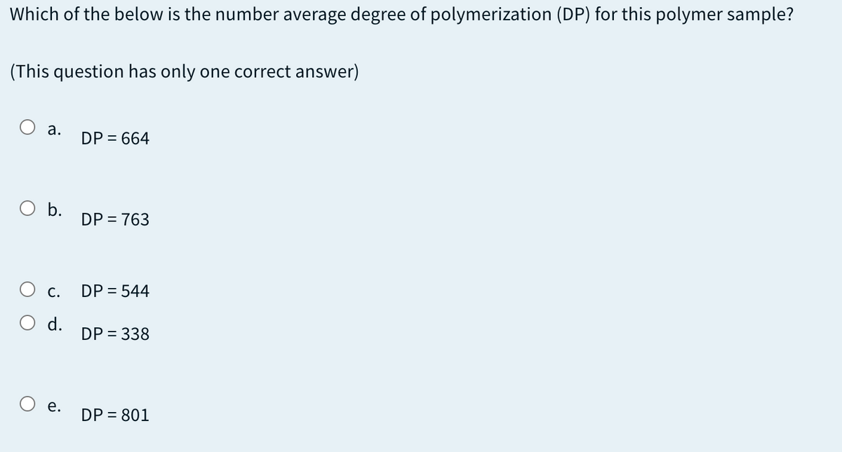 Which of the below is the number average degree of polymerization (DP) for this polymer sample?
(This question has only one correct answer)
a.
DP = 664
b.
DP = 763
С.
DP = 544
d.
DP = 338
е.
DP = 801
