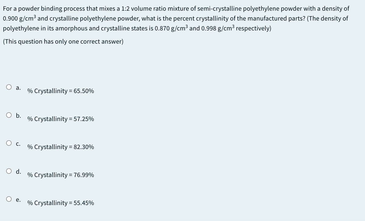 For a powder binding process that mixes a 1:2 volume ratio mixture of semi-crystalline polyethylene powder with a density of
0.900 g/cm³ and crystalline polyethylene powder, what is the percent crystallinity of the manufactured parts? (The density of
polyethylene in its amorphous and crystalline states is 0.870 g/cm3 and 0.998 g/cm3 respectively)
(This question has only one correct answer)
O a.
% Crystallinity = 65.50%
O b.
% Crystallinity = 57.25%
С.
% Crystallinity = 82.30%
O d.
% Crystallinity = 76.99%
е.
% Crystallinity = 55.45%
