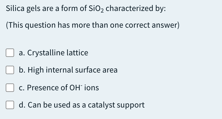 Silica gels are a form of SiO2 characterized by:
(This question has more than one correct answer)
a. Crystalline lattice
b. High internal surface area
c. Presence of OH ions
d. Can be used as a catalyst support

