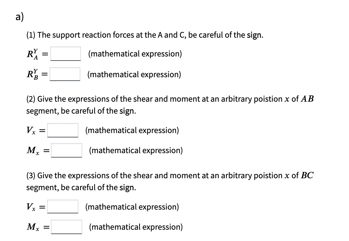 a)
(1) The support reaction forces at the A and C, be careful of the sign.
(mathematical expression)
=
R :
(mathematical expression)
(2) Give the expressions of the shear and moment at an arbitrary poistion x of AB
segment, be careful of the sign.
Vx =
(mathematical expression)
(mathematical expression)
(3) Give the expressions of the shear and moment at an arbitrary poistion x of BC
segment, be careful of the sign.
Vx =
(mathematical expression)
(mathematical expression)
