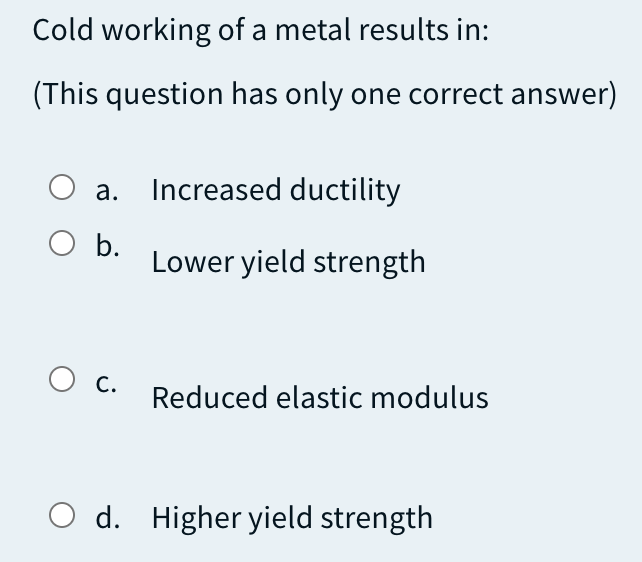Cold working of a metal results in:
(This question has only one correct answer)
а.
Increased ductility
O b.
Lower yield strength
С.
Reduced elastic modulus
O d. Higher yield strength
