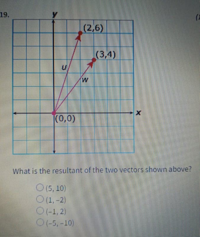 19.
(2,6)
(3,4)
M.
|(0,0)
What is the resultant of the two vectors shown above?
O(5, 10)
O(1,-2)
O(+1, 2)
O(-5, -10)
