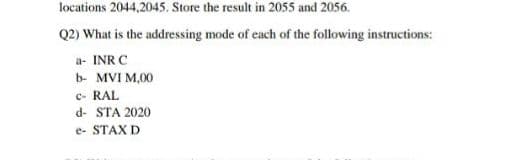 locations 2044,2045. Store the result in 2055 and 2056.
Q2) What is the addressing mode of each of the following instructions:
a- INR C
b- MVI M,00
c- RAL
d- STA 2020
e- STAX D
