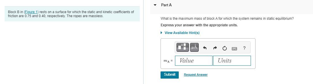 Block B in (Figure 1) rests on a surface for which the static and kinetic coefficients of
friction are 0.75 and 0.40, respectively. The ropes are massless.
Part A
What is the maximum mass of block A for which the system remains in static equilibrium?
Express your answer with the appropriate units.
► View Available Hint(s)
MA =
Submit
μA
Value
Request Answer
Units
?