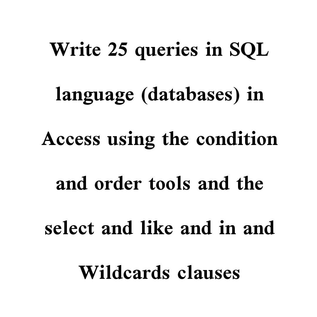Write 25 queries in SQL
language (databases) in
Access using the condition
and order tools and the
select and like and in and
Wildcards clauses
