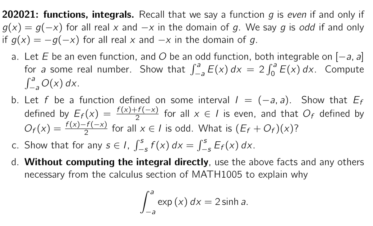 202021: functions, integrals. Recall that we say a function g is even if and only if
g(x) = g(−x) for all real x and -x in the domain of g. We say g is odd if and only
if g(x) = −g(−x) for all real x and −x in the domain of g.
a. Let E be an even function, and O be an odd function, both integrable on [-a, a]
for a some real number. Show that ſª E(x) dx 2 E(x) dx. Compute
S²₂ O(x) dx.
b. Let f be a function defined on some interval /
defined by Ef(x)
Of(x) = f(x)=f(-x) for all x € / is odd. What is (Eƒ + Of)(x)?
(-a, a). Show that Ef
f(x)+f(-x) for all x € / is even, and that Of defined by
2
2
=
=
=
c. Show that for any s € 1, ſå f(x) dx = §§ Eƒ(x) dx.
S
-S
a
Lex
a
d. Without computing the integral directly, use the above facts and any others
necessary from the calculus section of MATH1005 to explain why
exp (x) dx = 2 sinh a.