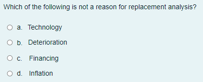 Which of the following is not a reason for replacement analysis?
a. Technology
O b. Deterioration
O c. Financing
O d. Inflation

