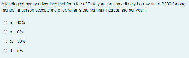 A lending company advertises that for a fee of P10, you can immediately borrow up to P200 for one
month.If a person accepts the offer, what is the nominal interest rate per year?
O a. 60%
O b. 6%
O c. 50%
O d. 5%
