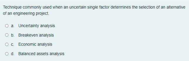 Technique commonly used when an uncertain single factor determines the selection of an alternative
of an engineering project.
O a. Uncertainty analysis
O b. Breakeven analysis
O. Economic analysis
O d. Balanced assets analysis
