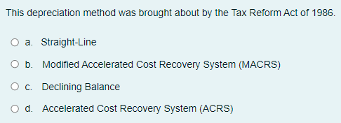 This depreciation method was brought about by the Tax Reform Act of 1986.
a. Straight-Line
O b. Modified Accelerated Cost Recovery System (MACRS)
O c. Declining Balance
O d. Accelerated Cost Recovery System (ACRS)
