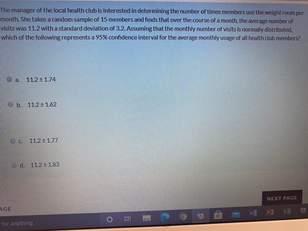 The manager of the local health club is interested in determining the number of times members use the weight room per
month. She takes a random sample of 15 members and finds that over the course of a month, the average number of
visits was 11.2 with a standard deviation of 3.2. Assuming that the monthly number of visits is normally distributed,
which of the following represents a 95% confidence interval for the average monthly usage of all health club members?
O a.
11.2土1.74
Ob. 11.2 ± 1.62
O c.
11.2 ± 1.77
Od.
11.2 1.83
NEXT PAGE
AGE
O AY
for anything
