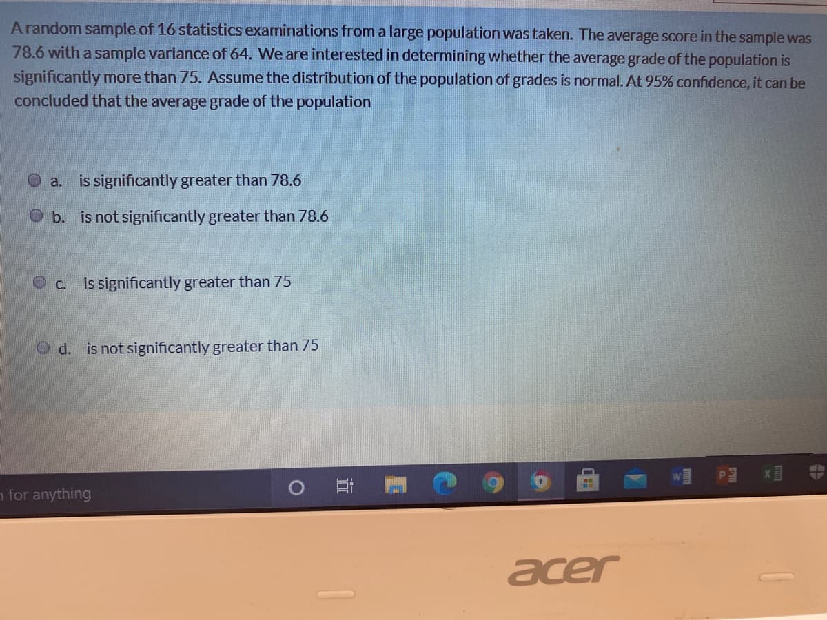 A random sample of 16 statistics examinations from a large population was taken. The average score in the sample was
78.6 with a sample variance of 64. We are interested in determining whether the average grade of the population is
significantly more than 75. Assume the distribution of the population of grades is normal. At 95% confidence, it can be
concluded that the average grade of the population
a. is significantly greater than 78.6
O b. is not significantly greater than 78.6
C. is significantly greater than 75
Od. is not significantly greater than 75
n for anything
acer
立
