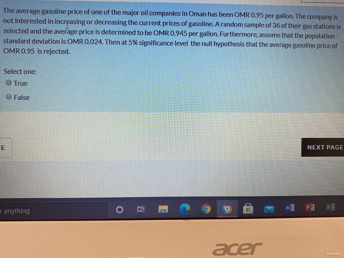 The average gasoline price of one of the major oil companies in Oman has been OMR 0.95 per gallon. The company is
not interested in increasing or decreasing the current prices of gasoline. A random sample of 36 of their gas stations is
selected and the average price is determined to be OMR 0.945 per gallon. Furthermore, assume that the population
standard deviation is OMR 0.024. Then at 5% significance level the null hypothesis that the average gasoline price of
OMR 0.95 is rejected.
Select one:
O True
O False
NEXT PAGE
E
r anything
acer
