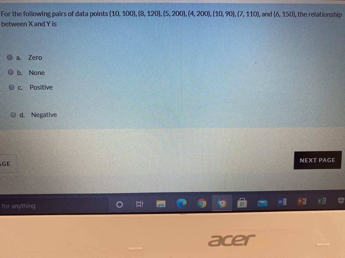 For the following pairs of data points (10, 100), (8, 120), (5, 200), (4, 200), (10, 90), (7, 110), and (6, 150), the relationship
between X and Y is
a.
Zero
O b.
None
C.
Positive
d. Negative
NEXT PAGE
GE
for anything
acer

