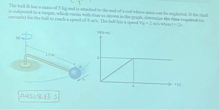 The ball B has a mass of 5 kg and is attached to the end of a rod whose mass can be neglected. If the shaft
is subjected to a torque, which varies with time as shown in the graph, determine the time required (in
seconds) for the ball to reach a speed of 8 m/s. The ball has a speed Vo=2 m/s when t=2s.
M(N-m)
M
1.5m
ANS:8.13 S
B