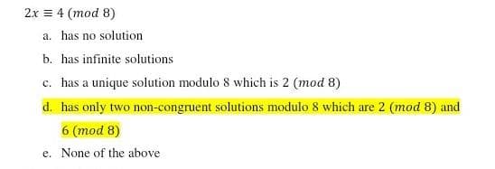 2x = 4 (mod 8)
a. has no solution
b. has infinite solutions
c. has a unique solution modulo 8 which is 2 (mod 8)
d. has only two non-congruent solutions modulo 8 which are 2 (mod 8) and
6 (mod 8)
e. None of the above