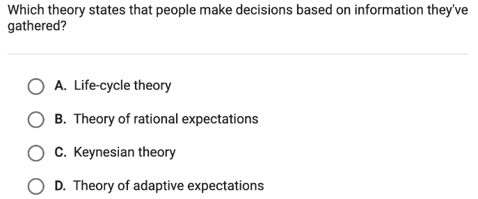 Which theory states that people make decisions based on information they've
gathered?
A. Life-cycle theory
B. Theory of rational expectations
C. Keynesian theory
D. Theory of adaptive expectations