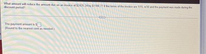 What amount will reduce the amount due on an invoice of $2425 24 by $1180.77 if the terms of the invoice are 1/15, n/30 and the payment was made during the
discount period?
The payment amount is $
(Round to the nearest cent as needed.)
