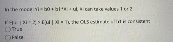 In the model Yi = b0 + b1*Xi + ui, Xi can take values 1 or 2.
If E(ui | Xi = 2) > E(ui | Xi = 1), the OLS estimate of b1 is consistent
True
False