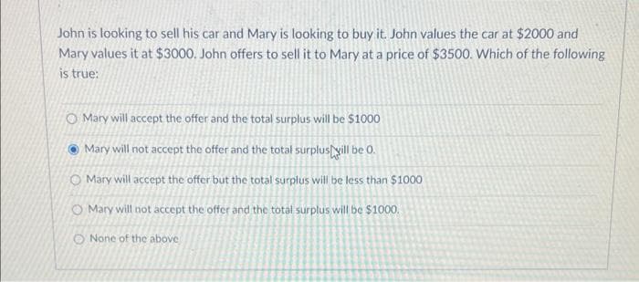 John is looking to sell his car and Mary is looking to buy it. John values the car at $2000 and
Mary values it at $3000. John offers to sell it to Mary at a price of $3500. Which of the following
is true:
O Mary will accept the offer and the total surplus will be $1000
Mary will not accept the offer and the total surplus yill be 0.
O Mary will accept the offer but the total surplus will be less than $1000
O Mary will not accept the offer and the total surplus will be $1000.
O None of the above