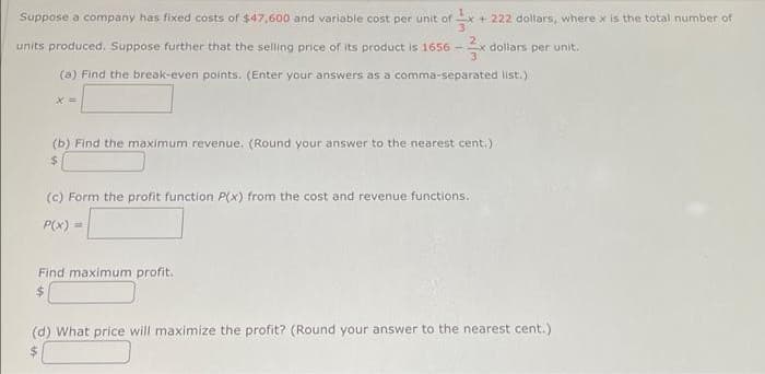 Suppose a company has fixed costs of $47,600 and variable cost per unit of ². +222 dollars, where x is the total number of
dollars per unit.
units produced. Suppose further that the selling price of its product is 1656-
(a) Find the break-even points. (Enter your answers as a comma-separated list.)
x=
(b) Find the maximum revenue. (Round your answer to the nearest cent.)
$
(c) Form the profit function P(x) from the cost and revenue functions.
P(x)
Find maximum profit.
(d) What price will maximize the profit? (Round your answer to the nearest cent.)