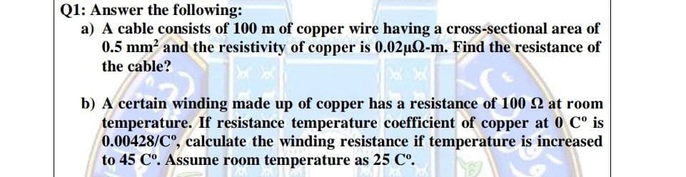 Q1: Answer the following:
a) A cable consists of 100 m of copper wire having a cross-sectional area of
0.5 mm2 and the resistivity of copper is 0.02uQ-m. Find the resistance of
the cable?
b) A certain winding made up of copper has a resistance of 100 at room
temperature. If resistance temperature coefficient of copper at 0 C° is
0.00428/C", calculate the winding resistance if temperature is increased
to 45 C°. Assume room temperature as 25 Cº.
