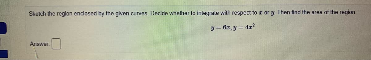 Sketch the region enclosed by the given curves. Decide whether to integrate with respect to a or y. Then find the area of the region.
y = 6x, y = 4x2
Answer:
