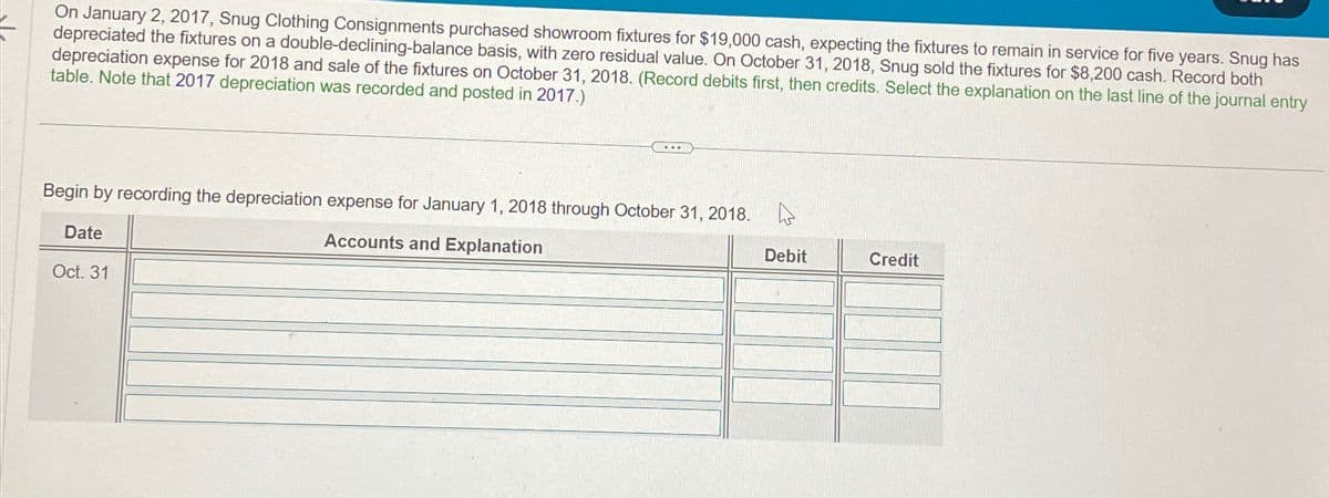 On January 2, 2017, Snug Clothing Consignments purchased showroom fixtures for $19,000 cash, expecting the fixtures to remain in service for five years. Snug has
depreciated the fixtures on a double-declining-balance basis, with zero residual value. On October 31, 2018, Snug sold the fixtures for $8,200 cash. Record both
depreciation expense for 2018 and sale of the fixtures on October 31, 2018. (Record debits first, then credits. Select the explanation on the last line of the journal entry
table. Note that 2017 depreciation was recorded and posted in 2017.)
Begin by recording the depreciation expense for January 1, 2018 through October 31, 2018.
Date
Oct. 31
Accounts and Explanation
Debit
Credit