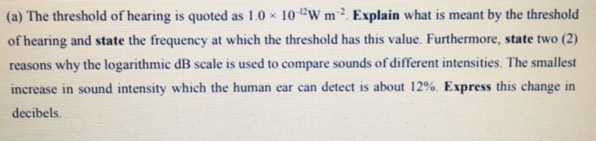 (a) The threshold of hearing is quoted as 1.0 x 10 W m. Explain what is meant by the threshold
of hearing and state the frequency at which the threshold has this value. Furthermore, state two (2)
reasons why the logarithmic dB scale is used to compare sounds of different intensities. The smallest
increase in sound intensity which the human ear can detect is about 12%. Express this change in
decibels.
