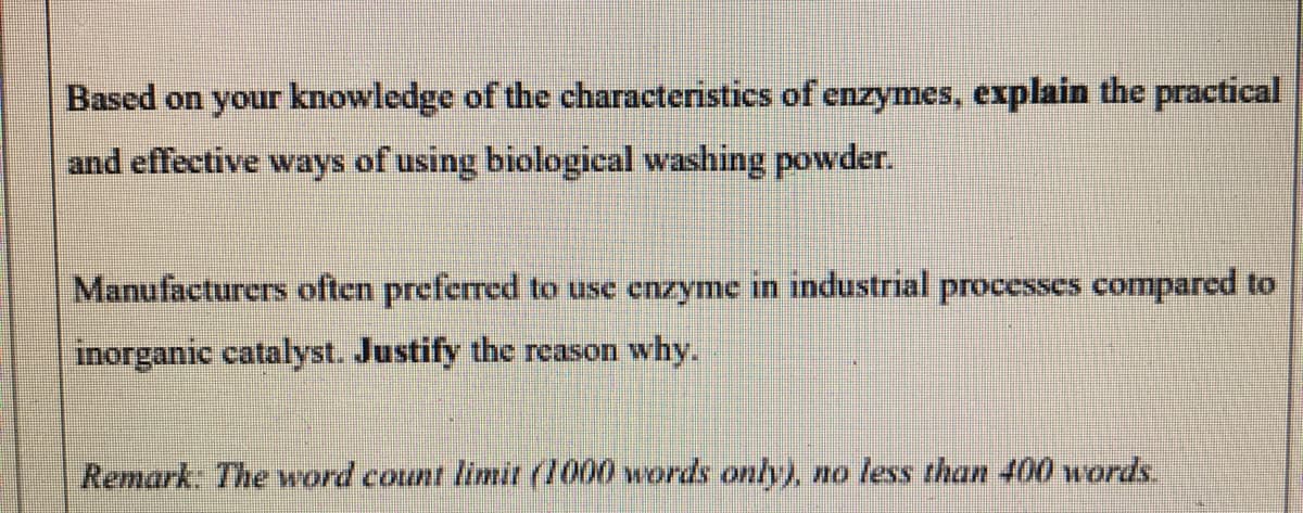 Based on your knowledge of the characteristics of enzymes, explain the practical
and effective ways of using biological washing powder.
Manufacturers often preferred to use enzyme in industrial proccsscs compared to
inorganic catalyst. Justify the rcason why.
Remark: The word count limit (1000 words only), no less than 400 words
