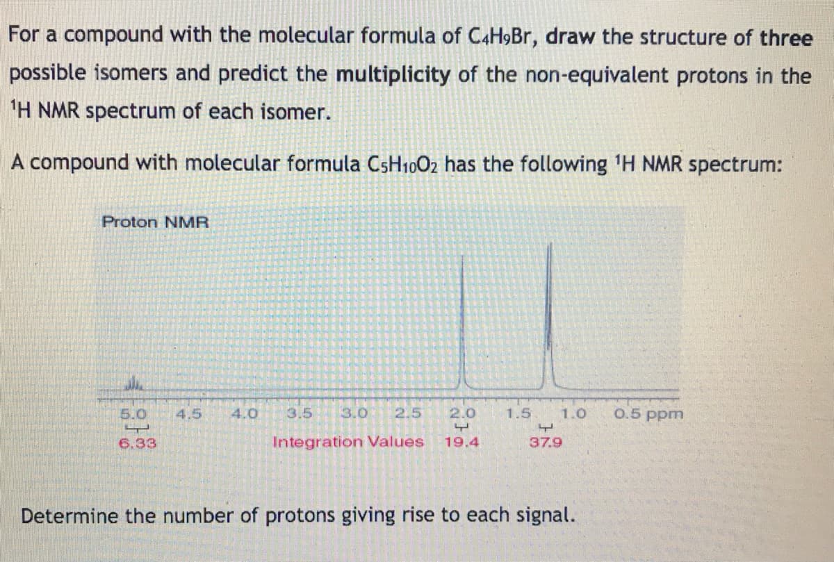 For a compound with the molecular formula of C4H9BR, draw the structure of three
possible isomers and predict the multiplicity of the non-equivalent protons in the
'H NMR spectrum of each isomer.
A compound with molecular formula CsH1002 has the following 'H NMR spectrum:
Proton NMR
5.0
4.5
4.0
3.5
3.0
2.5
2.0
1.5
1.0
0.5 ppm
6.33
Integration Values
19.4
37.9
Determine the number of protons giving rise to each signal.
