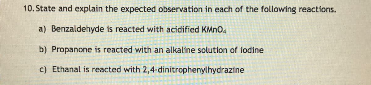 10. State and explain the expected observation in each of the following reactions.
a) Benzaldehyde is reacted with acidified KMNO4
b) Propanone is reacted with an alkaline solution of iodine
c) Ethanal is reacted with 2,4-dinitrophenylhydrazine

