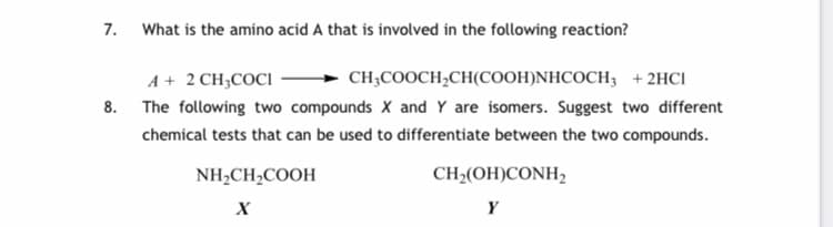 7. What is the amino acid A that is involved in the following reaction?
A + 2 CH;COCI
CH;COOCH,CH(COOH)NHCOCH; + 2HCI
8. The following two compounds X and Y are isomers. Suggest two different
chemical tests that can be used to differentiate between the two compounds.
NH,CH2COOH
CH2(OH)CONH,
Y
