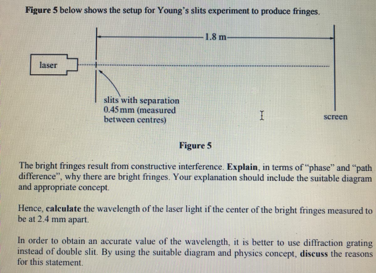Figure 5 below shows the setup for Young's slits experiment to produce fringes.
1.8 m
laser
slits with separation
0.45 mm (measured
between centres)
screen
Figure 5
The bright fringes result from constructive interference. Explain, in terms of "phase" and "path
difference", why there are bright fringes. Your explanation should include the suitable diagram
and appropriate concept.
Hence, calculate the wavelength of the laser light if the center of the bright fringes measured to
be at 2.4 mm apart.
In order to obtain an accurate value of the wavelength, it is better to use diffraction grating
instead of double slit. By using the suitable diagram and physics concept, discuss the reasons
for this statement.
